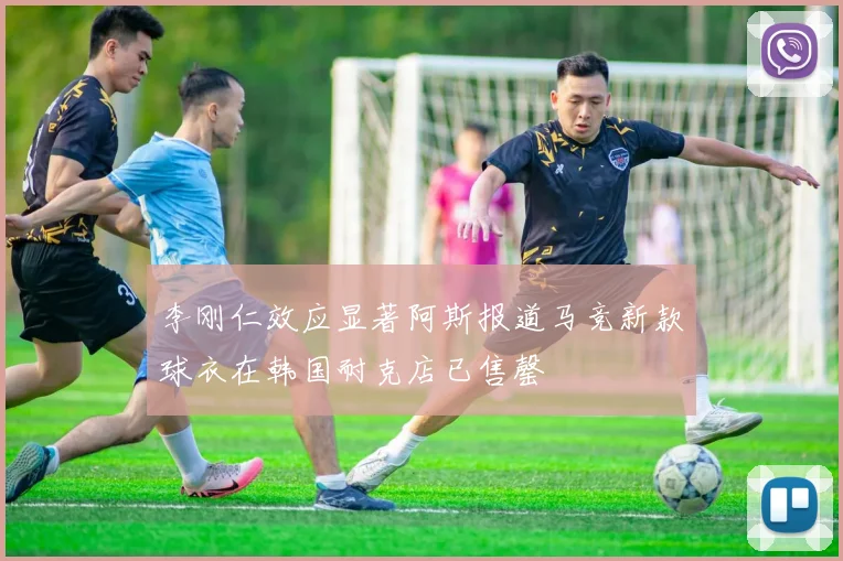 李刚仁效应显著阿斯报道马竞新款球衣在韩国耐克店已售罄