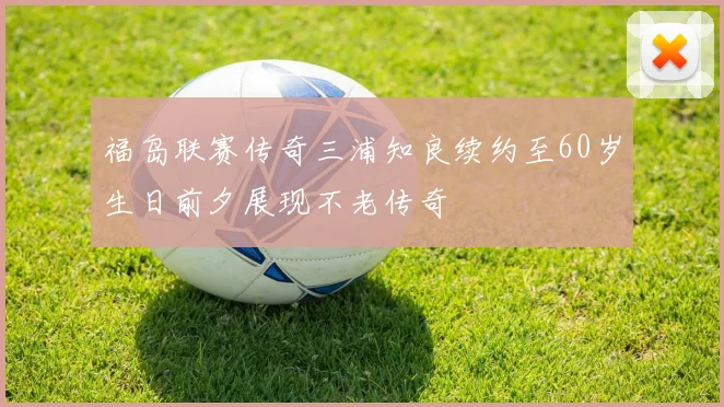 福岛联赛传奇三浦知良续约至60岁生日前夕展现不老传奇