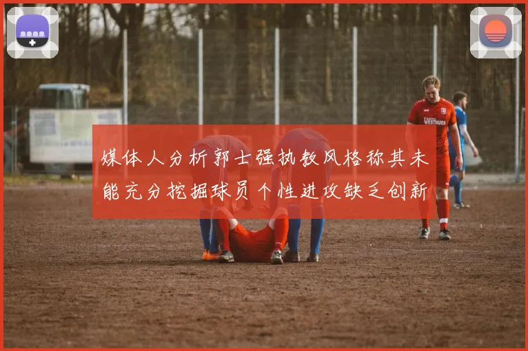 媒体人分析郭士强执教风格称其未能充分挖掘球员个性进攻缺乏创新性