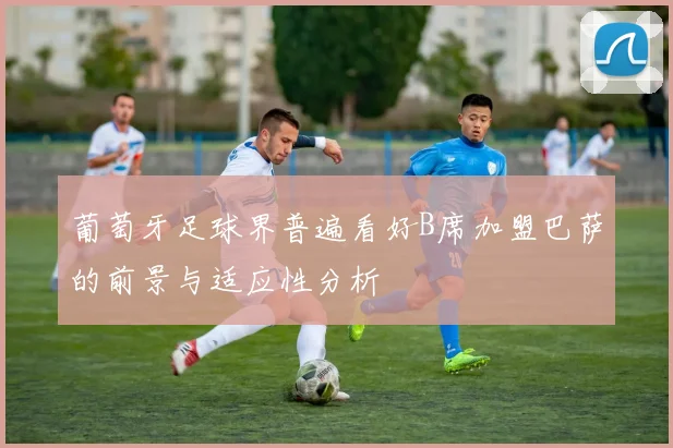 葡萄牙足球界普遍看好B席加盟巴萨的前景与适应性分析