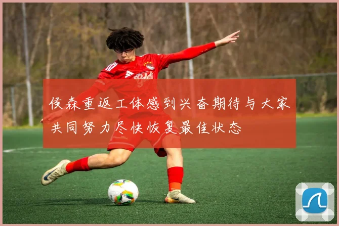 侯森重返工体感到兴奋期待与大家共同努力尽快恢复最佳状态