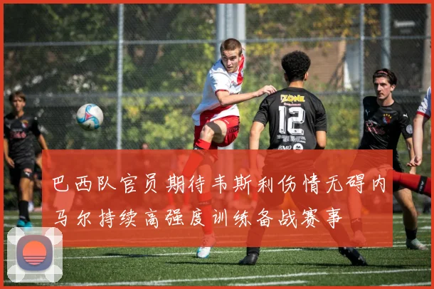 巴西队官员期待韦斯利伤情无碍内马尔持续高强度训练备战赛事