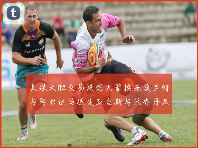 美媒大胆交易设想火箭换来莫兰特与阿尔达马送走亚当斯与范乔丹及两个选秀权