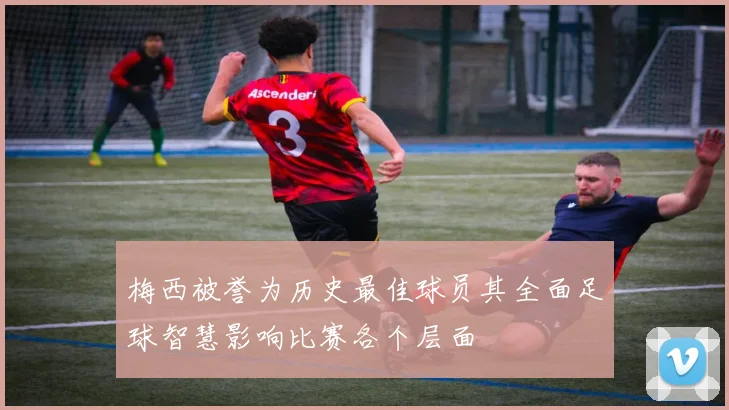 梅西被誉为历史最佳球员其全面足球智慧影响比赛各个层面