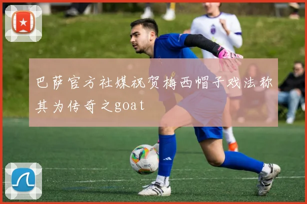 巴萨官方社媒祝贺梅西帽子戏法称其为传奇之goat