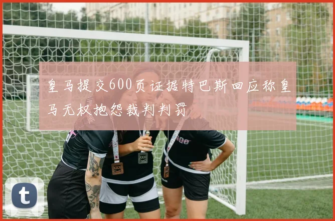 皇马提交600页证据特巴斯回应称皇马无权抱怨裁判判罚