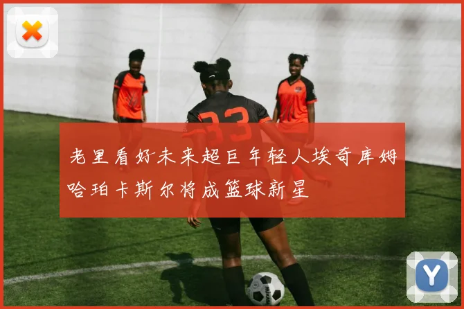 老里看好未来超巨年轻人埃奇库姆哈珀卡斯尔将成篮球新星