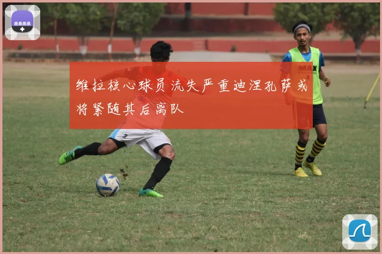 维拉核心球员流失严重迪涅孔萨或将紧随其后离队